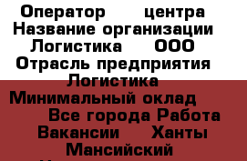 Оператор Call-центра › Название организации ­ Логистика365, ООО › Отрасль предприятия ­ Логистика › Минимальный оклад ­ 25 000 - Все города Работа » Вакансии   . Ханты-Мансийский,Нижневартовск г.